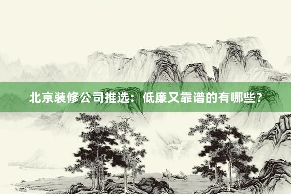 北京装修公司推选：低廉又靠谱的有哪些？